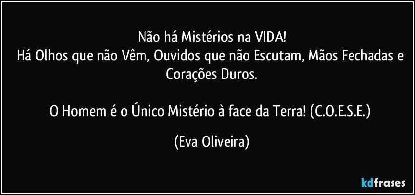 Não há Mistérios na VIDA!
Há Olhos que não Vêm, Ouvidos que não Escutam, Mãos Fechadas e Corações Duros.

O Homem é o Único Mistério à face da Terra! (C.O.E.S.E.) (Eva Oliveira)