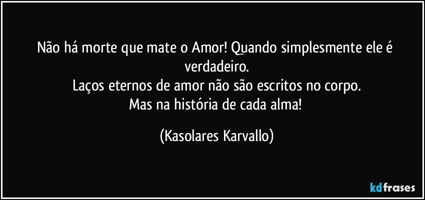 Não há morte que mate o Amor! Quando simplesmente ele é verdadeiro.
Laços eternos de amor não são escritos no corpo.
Mas na história de cada alma! (Kasolares Karvallo)