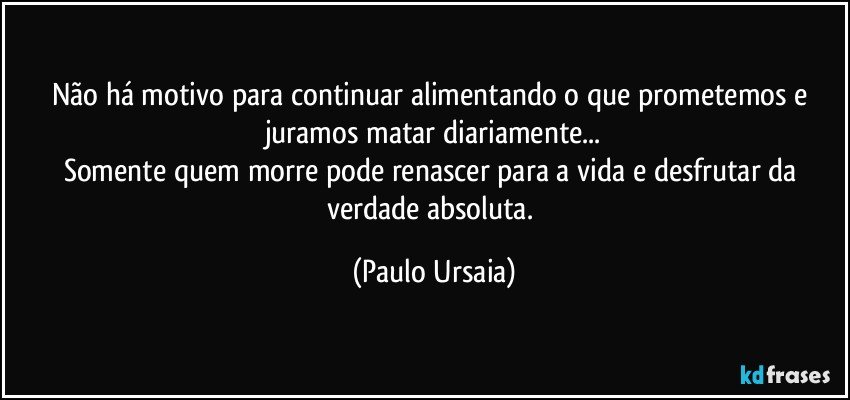 Não há motivo para continuar alimentando o que prometemos e juramos matar diariamente...
Somente quem morre pode renascer para a vida e desfrutar da verdade absoluta. (Paulo Ursaia)