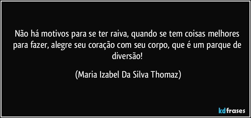 Não há motivos para se ter raiva, quando se tem coisas melhores para fazer, alegre seu coração com seu corpo, que é um parque de diversão! (Maria Izabel Da Silva Thomaz)