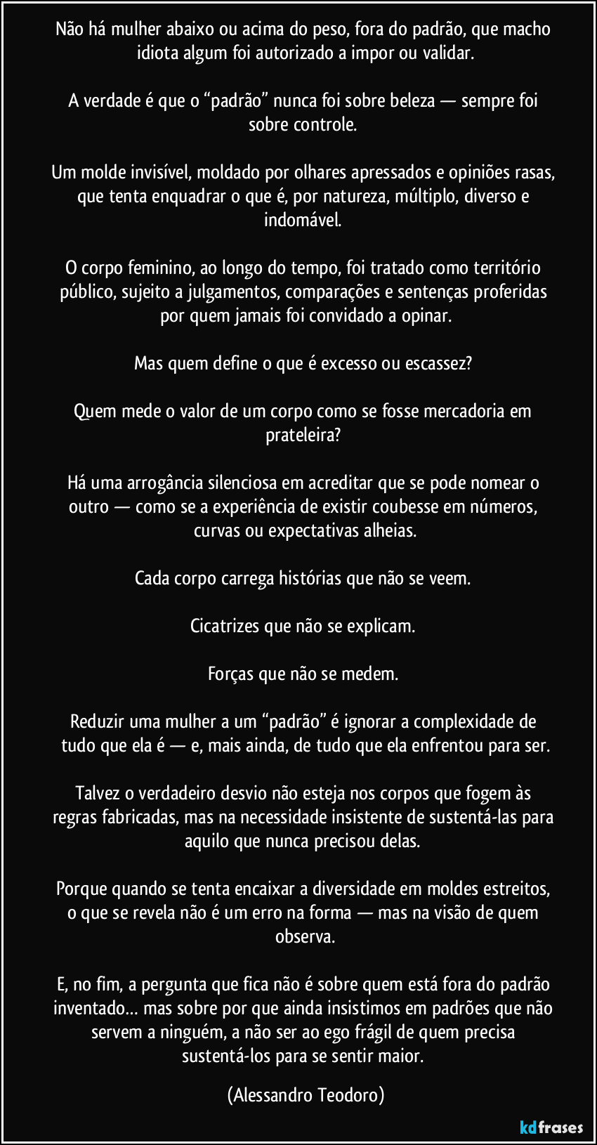 Não há mulher abaixo ou acima do peso, fora do padrão, que macho idiota algum foi autorizado a impor ou validar.
A verdade é que o “padrão” nunca foi sobre beleza — sempre foi sobre controle.
Um molde invisível, moldado por olhares apressados e opiniões rasas, que tenta enquadrar o que é, por natureza, múltiplo, diverso e indomável.
O corpo feminino, ao longo do tempo, foi tratado como território público, sujeito a julgamentos, comparações e sentenças proferidas por quem jamais foi convidado a opinar.
Mas quem define o que é excesso ou escassez?
Quem mede o valor de um corpo como se fosse mercadoria em prateleira?
Há uma arrogância silenciosa em acreditar que se pode nomear o outro — como se a experiência de existir coubesse em números, curvas ou expectativas alheias.
Cada corpo carrega histórias que não se veem.
Cicatrizes que não se explicam.
Forças que não se medem.
Reduzir uma mulher a um “padrão” é ignorar a complexidade de tudo que ela é — e, mais ainda, de tudo que ela enfrentou para ser.
Talvez o verdadeiro desvio não esteja nos corpos que fogem às regras fabricadas, mas na necessidade insistente de sustentá-las para aquilo que nunca precisou delas.
Porque quando se tenta encaixar a diversidade em moldes estreitos, o que se revela não é um erro na forma — mas na visão de quem observa.
E, no fim, a pergunta que fica não é sobre quem está fora do padrão inventado… mas sobre por que ainda insistimos em padrões que não servem a ninguém, a não ser ao ego frágil de quem precisa sustentá-los para se sentir maior. (Alessandro Teodoro)