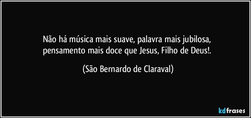 Não há música mais suave, palavra mais jubilosa, 
pensamento mais doce que Jesus, Filho de Deus!. (São Bernardo de Claraval)