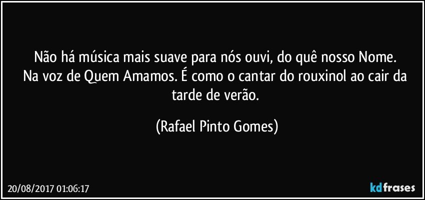 Não há música mais suave para nós ouvi, do quê nosso Nome. 
Na voz de Quem Amamos. É como o cantar do rouxinol ao cair da tarde de verão. (Rafael Pinto Gomes)