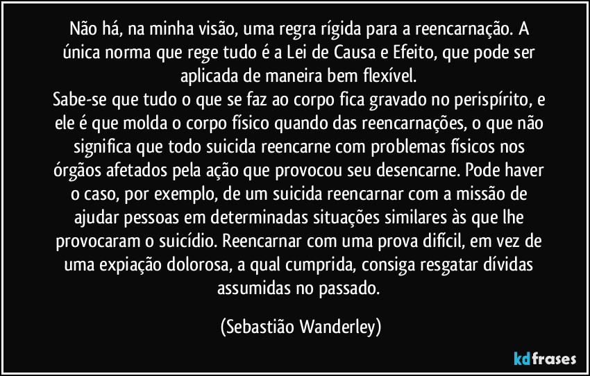 Não há, na minha visão, uma regra rígida para a reencarnação. A única norma que rege tudo é a Lei de Causa e Efeito, que pode ser aplicada de maneira bem flexível. 
Sabe-se que tudo o que se faz ao corpo fica gravado no perispírito, e ele é que molda o corpo físico quando das reencarnações, o que não significa que todo suicida reencarne com problemas físicos nos órgãos afetados pela ação que provocou seu desencarne. Pode haver o caso, por exemplo, de um suicida reencarnar com a missão de ajudar pessoas em determinadas situações similares às que lhe provocaram o suicídio. Reencarnar com uma prova difícil, em vez de uma expiação dolorosa, a qual cumprida, consiga resgatar dívidas assumidas no passado. (Sebastião Wanderley)