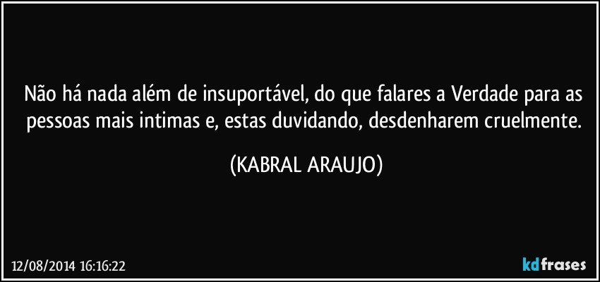 Não há nada além de insuportável, do que falares a Verdade para as pessoas mais intimas e, estas duvidando, desdenharem cruelmente. (KABRAL ARAUJO)