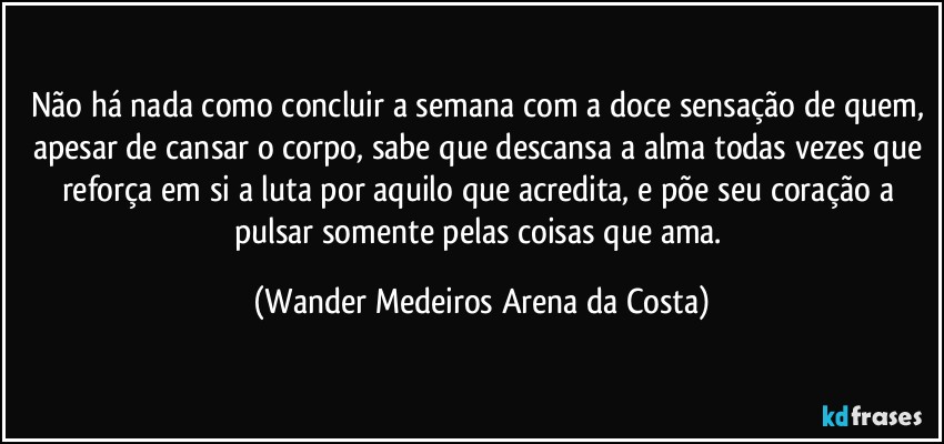 Não há nada como concluir a semana com a doce sensação de quem, apesar de cansar o corpo, sabe que descansa a alma todas vezes que reforça em si a luta por aquilo que acredita, e põe seu coração a pulsar somente pelas coisas que ama. (Wander Medeiros Arena da Costa)