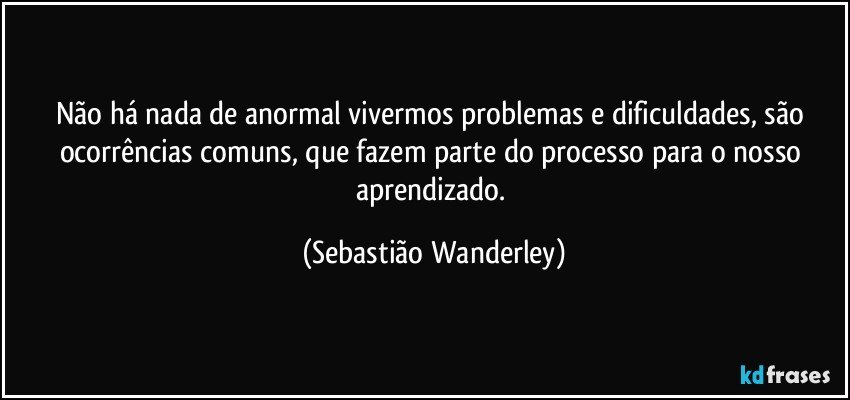 Não há nada de anormal vivermos problemas e dificuldades, são ocorrências comuns, que fazem parte do processo para o nosso aprendizado. (Sebastião Wanderley)