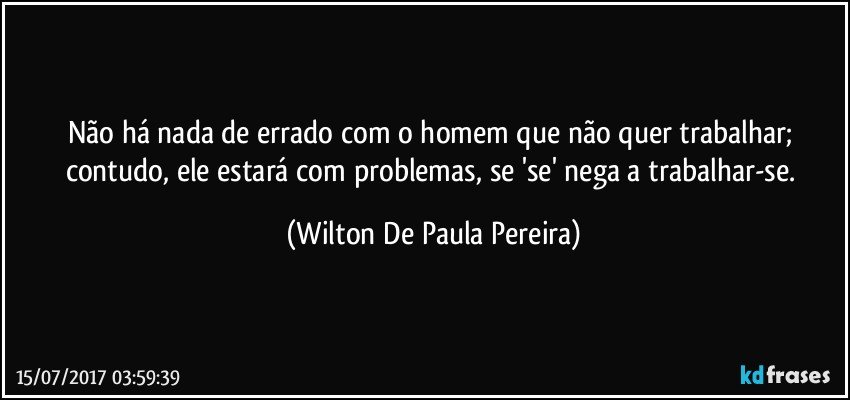 Não há nada de errado com o homem que não quer trabalhar; contudo, ele estará com problemas, se 'se' nega a trabalhar-se. (Wilton De Paula Pereira)