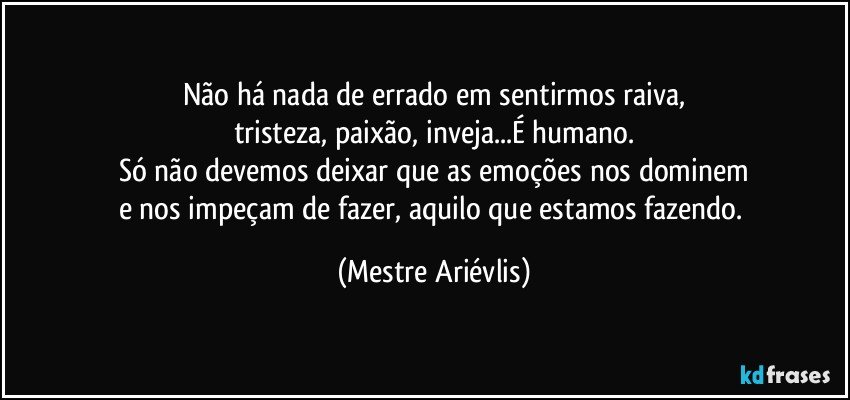 Não há nada de errado em sentirmos raiva,
tristeza, paixão, inveja...É humano.
Só não devemos deixar que as emoções nos dominem
e nos impeçam de fazer, aquilo que estamos fazendo. (Mestre Ariévlis)