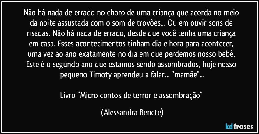 Não há nada de errado no choro de uma criança que acorda no meio da noite assustada com o som de trovões... Ou em ouvir sons de risadas. Não há nada de errado, desde que você tenha uma criança em casa. Esses acontecimentos tinham dia e hora para acontecer, uma vez ao ano exatamente no dia em que perdemos nosso bebê. Este é o segundo ano que estamos sendo assombrados, hoje nosso pequeno Timoty aprendeu a falar... "mamãe"...

Livro "Micro contos de terror e assombração" (Alessandra Benete)