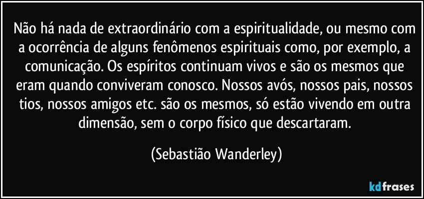 Não há nada de extraordinário com a espiritualidade, ou mesmo com a ocorrência de alguns fenômenos espirituais como, por exemplo, a comunicação. Os espíritos continuam vivos e são os mesmos que eram quando conviveram conosco. Nossos avós, nossos pais, nossos tios, nossos amigos etc. são os mesmos, só estão vivendo em outra dimensão, sem o corpo físico que descartaram. (Sebastião Wanderley)