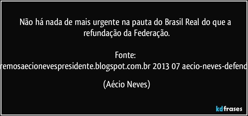 Não há nada de mais urgente na pauta do Brasil Real do que a refundação da Federação.

Fonte: http://www.queremosaecionevespresidente.blogspot.com.br/2013/07/aecio-neves-defende-pauta-de.html (Aécio Neves)