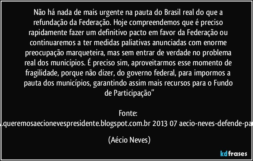 Não há nada de mais urgente na pauta do Brasil real do que a refundação da Federação. Hoje compreendemos que é preciso rapidamente fazer um definitivo pacto em favor da Federação ou continuaremos a ter medidas paliativas anunciadas com enorme preocupação marqueteira, mas sem entrar de verdade no problema real dos municípios. É preciso sim, aproveitarmos esse momento de fragilidade, porque não dizer, do governo federal, para impormos a pauta dos municípios, garantindo assim mais recursos para o Fundo de Participação”

Fonte: http://www.queremosaecionevespresidente.blogspot.com.br/2013/07/aecio-neves-defende-pauta-de.html (Aécio Neves)