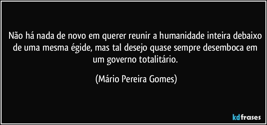 Não há nada de novo em querer reunir a humanidade inteira debaixo de uma mesma égide, mas tal desejo quase sempre desemboca em um governo totalitário. (Mário Pereira Gomes)