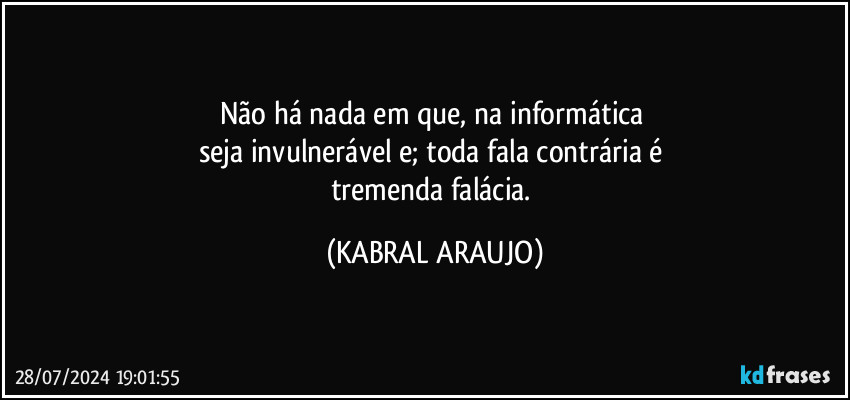 Não há nada em que, na informática 
seja invulnerável e; toda fala contrária é 
tremenda falácia. (KABRAL ARAUJO)