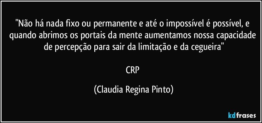 "Não há nada fixo ou permanente e até o impossível é possível, e quando abrimos os portais da mente aumentamos nossa capacidade de percepção para sair da limitação e da cegueira"

CRP (Claudia Regina Pinto)
