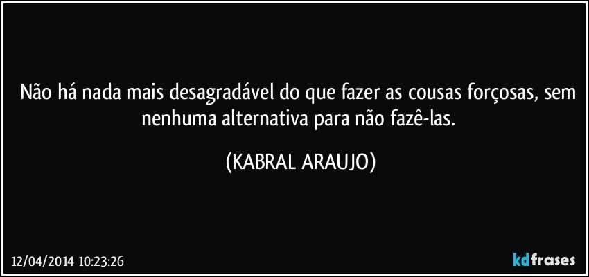 Não há nada mais desagradável do que fazer as cousas forçosas, sem nenhuma alternativa para não fazê-las. (KABRAL ARAUJO)