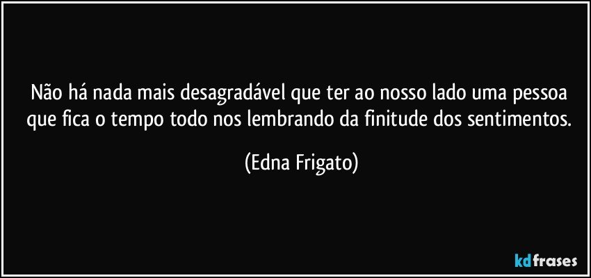 Não há nada mais desagradável que ter ao nosso lado uma pessoa que fica o tempo todo nos lembrando da finitude dos sentimentos. (Edna Frigato)