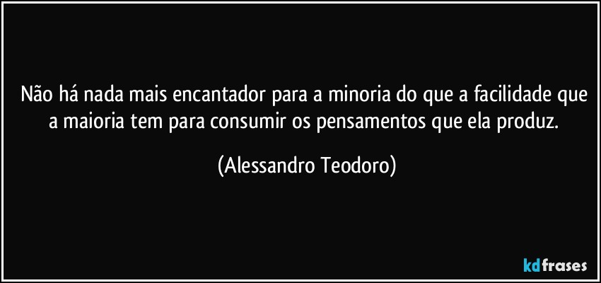 Não há nada mais encantador para a minoria do que a facilidade que a maioria tem para consumir os pensamentos que ela produz. (Alessandro Teodoro)