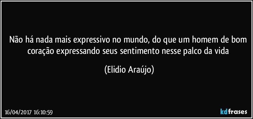 Não há nada mais expressivo no mundo, do que um homem de bom coração expressando seus sentimento nesse palco da vida (Elidio Araújo)