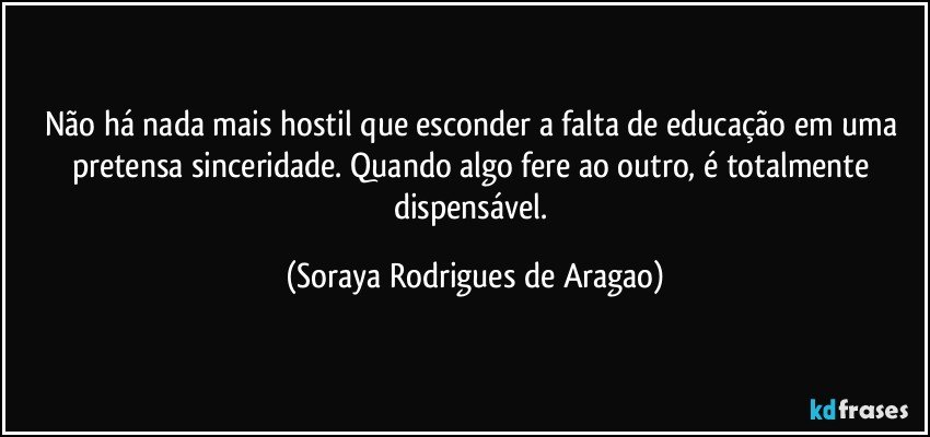 Não há nada mais hostil que esconder a falta de educação em uma pretensa sinceridade. Quando algo fere ao outro, é totalmente dispensável. (Soraya Rodrigues de Aragao)