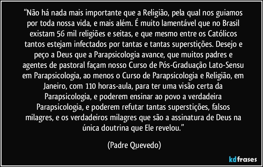 “Não há nada mais importante que a Religião, pela qual nos guiamos por toda nossa vida, e mais além. É muito lamentável que no Brasil existam 56 mil religiões e seitas, e que mesmo entre os Católicos tantos estejam infectados por tantas e tantas superstições. Desejo e peço a Deus que a Parapsicologia avance, que muitos padres e agentes de pastoral façam nosso Curso de Pós-Graduação Lato-Sensu em Parapsicologia, ao menos o Curso de Parapsicologia e Religião, em Janeiro, com 110 horas-aula, para ter uma visão certa da Parapsicologia, e poderem ensinar ao povo a verdadeira Parapsicologia, e poderem refutar tantas superstições, falsos milagres, e os verdadeiros milagres que são a assinatura de Deus na única doutrina que Ele revelou.” (Padre Quevedo)