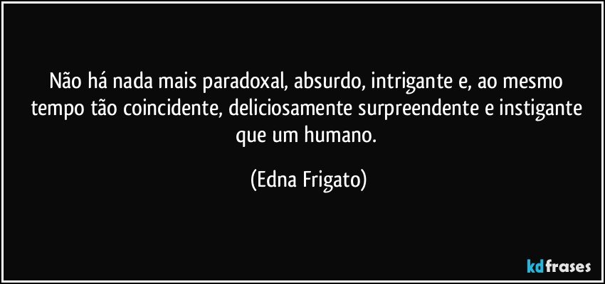 Não há nada mais paradoxal, absurdo,  intrigante e, ao mesmo tempo tão coincidente, deliciosamente surpreendente e instigante que um humano. (Edna Frigato)