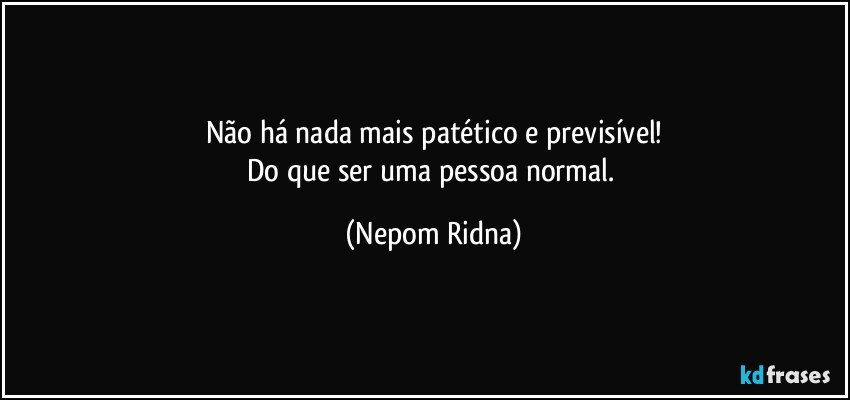 Não há nada mais patético e previsível!
Do que ser uma pessoa normal. (Nepom Ridna)