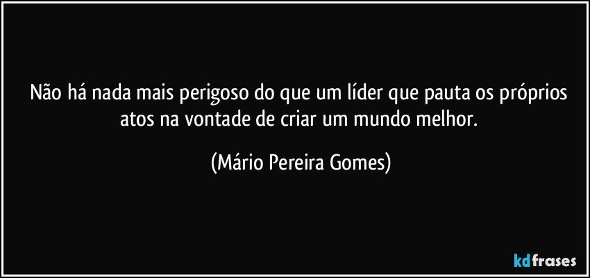 Não há nada mais perigoso do que um líder que pauta os próprios atos na vontade de criar um mundo melhor. (Mário Pereira Gomes)