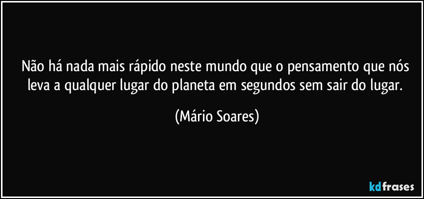 Não há nada mais rápido neste mundo que o pensamento que nós leva a qualquer lugar do planeta em segundos sem sair do lugar. (Mário Soares)