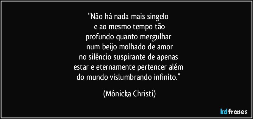 "Não há nada mais singelo 
e ao mesmo tempo tão
profundo quanto mergulhar 
num beijo molhado de amor
no silêncio suspirante de apenas 
estar e eternamente pertencer além 
do mundo vislumbrando infinito." (Mônicka Christi)