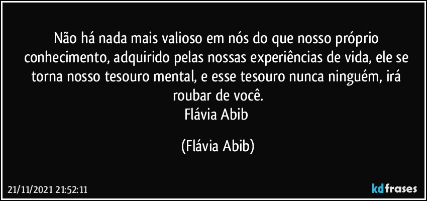 Não há nada mais valioso em nós do que nosso próprio conhecimento, adquirido pelas nossas experiências de vida, ele se torna nosso tesouro mental, e esse tesouro nunca ninguém, irá roubar de você.
Flávia Abib (Flávia Abib)