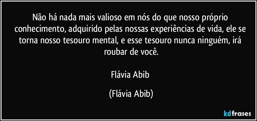 Não há nada mais valioso em nós do que nosso próprio conhecimento, adquirido pelas nossas experiências de vida, ele se torna nosso tesouro mental, e esse tesouro nunca ninguém, irá roubar de você.

Flávia Abib (Flávia Abib)