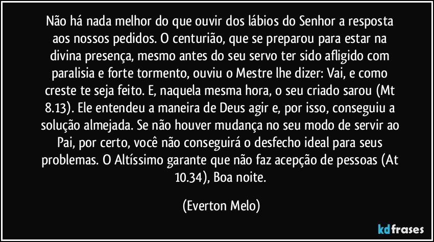 Não há nada melhor do que ouvir dos lábios do Senhor a resposta aos nossos pedidos. O centurião, que se preparou para estar na divina presença, mesmo antes do seu servo ter sido afligido com paralisia e forte tormento, ouviu o Mestre lhe dizer: Vai, e como creste te seja feito. E, naquela mesma hora, o seu criado sarou (Mt 8.13). Ele entendeu a maneira de Deus agir e, por isso, conseguiu a solução almejada. Se não houver mudança no seu modo de servir ao Pai, por certo, você não conseguirá o desfecho ideal para seus problemas. O Altíssimo garante que não faz acepção de pessoas (At 10.34), Boa noite. (Everton Melo)