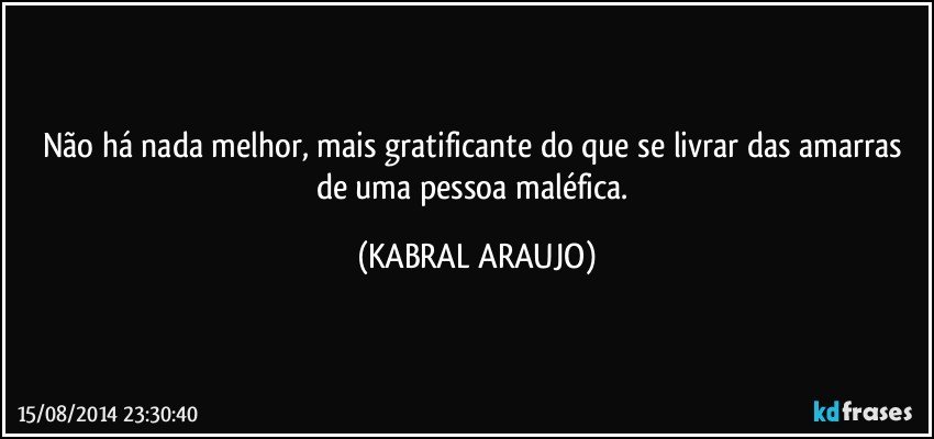 Não há nada melhor, mais gratificante do que se livrar das amarras de uma pessoa maléfica. (KABRAL ARAUJO)