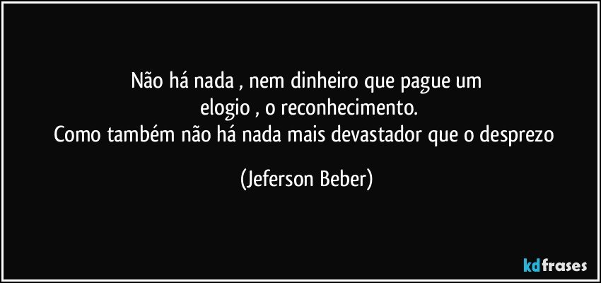 Não há nada , nem dinheiro que pague um
 elogio , o reconhecimento.
Como também não há nada mais devastador que o desprezo (Jeferson Beber)