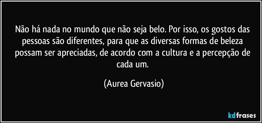 Não há nada no mundo que não seja belo. Por isso, os gostos das pessoas são diferentes, para que as diversas formas de beleza possam ser apreciadas, de acordo com a cultura e a percepção de cada um. (Aurea Gervasio)