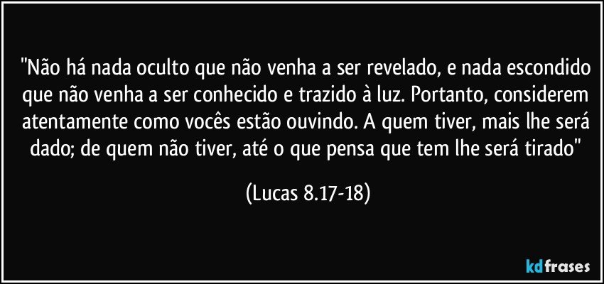 "Não há nada oculto que não venha a ser revelado, e nada escondido que não venha a ser conhecido e trazido à luz. Portanto, considerem atentamente como vocês estão ouvindo. A quem tiver, mais lhe será dado; de quem não tiver, até o que pensa que tem lhe será tirado" (Lucas 8.17-18)