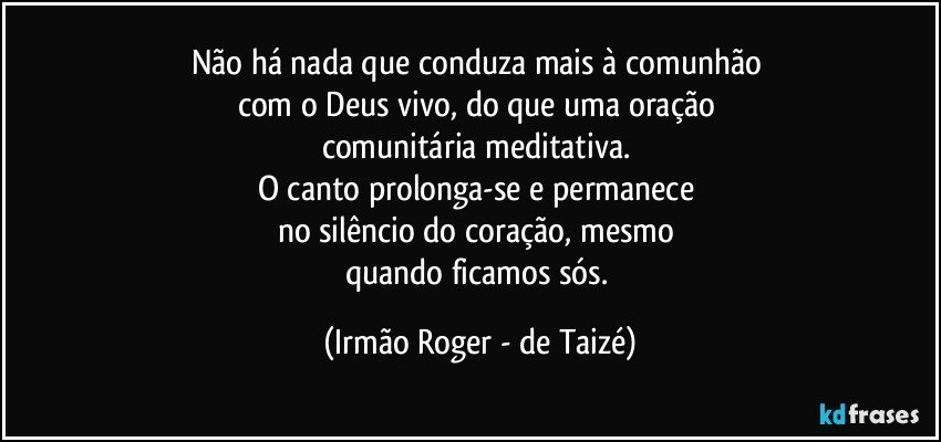 Não há nada que conduza mais à comunhão 
com o Deus vivo, do que uma oração 
comunitária meditativa. 
O canto prolonga-se e permanece 
no silêncio do coração, mesmo 
quando ficamos sós. (Irmão Roger - de Taizé)