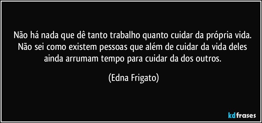 Não há nada que dê tanto trabalho quanto cuidar da própria vida. Não sei como existem pessoas que além de cuidar da vida deles ainda arrumam tempo para cuidar da dos outros. (Edna Frigato)