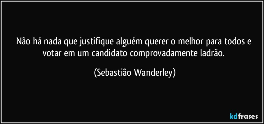 Não há nada que justifique alguém querer o melhor para todos e votar em um candidato comprovadamente ladrão. (Sebastião Wanderley)
