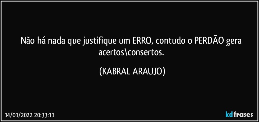 Não há nada que justifique um ERRO, contudo o PERDÃO gera acertos\consertos. (KABRAL ARAUJO)