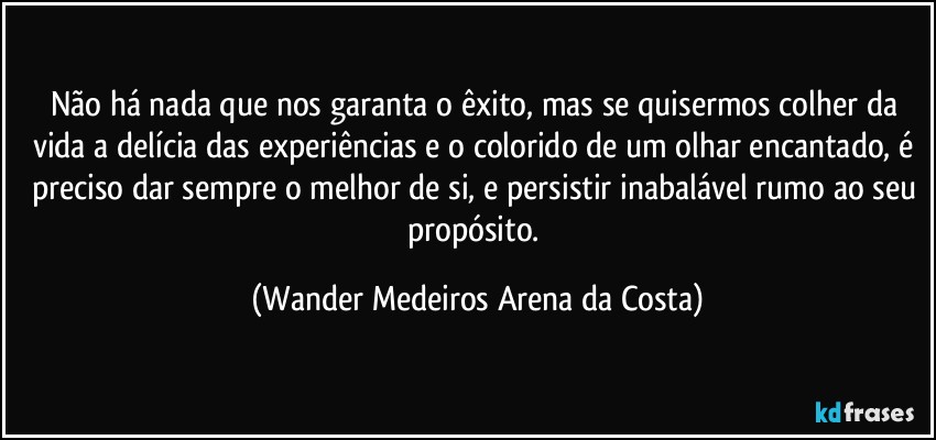 Não há nada que nos garanta o êxito, mas se quisermos colher da vida a delícia das experiências e o colorido de um olhar encantado, é preciso dar sempre o melhor de si, e persistir inabalável rumo ao seu propósito. (Wander Medeiros Arena da Costa)