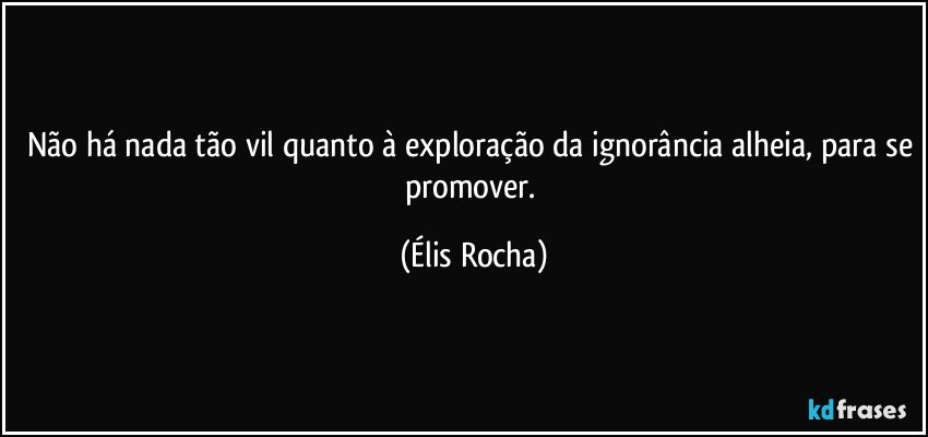 Não há nada tão vil quanto à exploração da ignorância alheia, para se promover. (Élis Rocha)