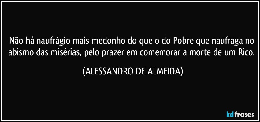 Não há naufrágio mais medonho do que o do Pobre que naufraga no abismo das misérias, pelo prazer em comemorar a morte de um Rico. (ALESSANDRO DE ALMEIDA)