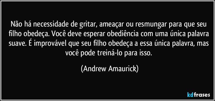 Não há necessidade de gritar, ameaçar ou resmungar para que seu filho obedeça. Você deve esperar obediência com uma única palavra suave. É improvável que seu filho obedeça a essa única palavra, mas você pode treiná-lo para isso. (Andrew Amaurick)