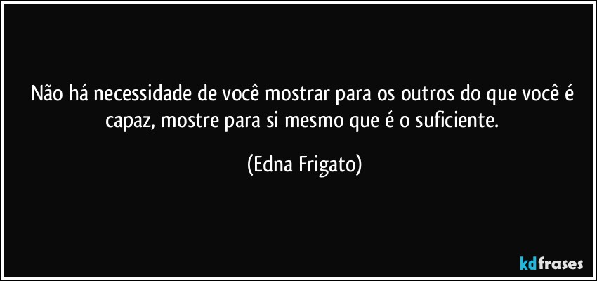 Não há necessidade de você mostrar para os outros do que você é capaz, mostre para si mesmo que é o suficiente. (Edna Frigato)