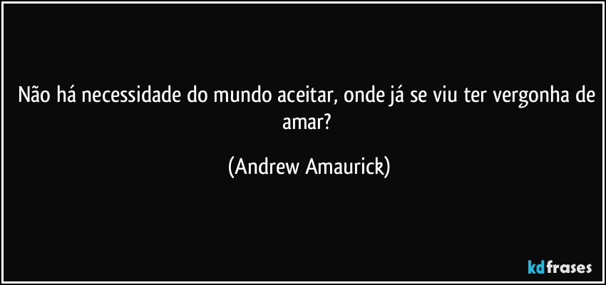 Não há necessidade do mundo aceitar, onde já se viu ter vergonha de amar? (Andrew Amaurick)