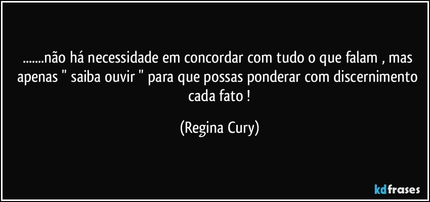 ...não há necessidade em concordar com tudo o que falam , mas apenas  " saiba ouvir "  para que possas ponderar com discernimento  cada fato ! (Regina Cury)