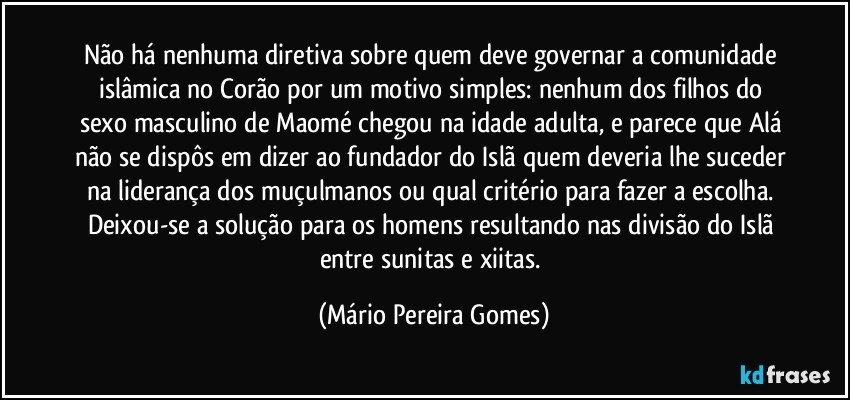 Não há nenhuma diretiva sobre quem deve governar a comunidade islâmica no Corão por um motivo simples: nenhum dos filhos do sexo masculino de Maomé chegou na idade adulta, e parece que Alá não se dispôs em dizer ao fundador do Islã quem deveria lhe suceder na liderança dos muçulmanos ou qual critério para fazer a escolha. Deixou-se a solução para os homens resultando nas divisão do Islã entre sunitas e xiitas. (Mário Pereira Gomes)